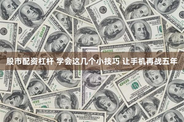 股市配资杠杆 学会这几个小技巧 让手机再战五年