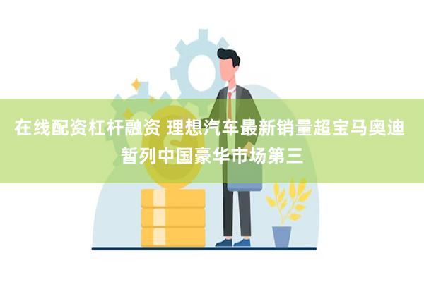 在线配资杠杆融资 理想汽车最新销量超宝马奥迪 暂列中国豪华市场第三