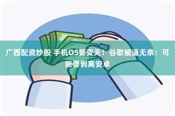 广西配资炒股 手机OS要变天！谷歌被逼无奈：可能要剥离安卓