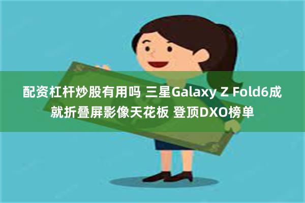 配资杠杆炒股有用吗 三星Galaxy Z Fold6成就折叠屏影像天花板 登顶DXO榜单