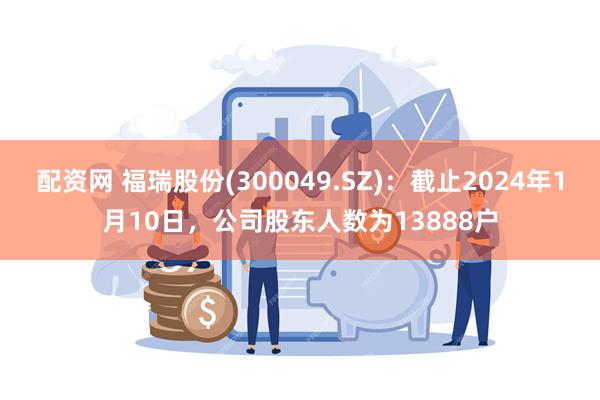 配资网 福瑞股份(300049.SZ)：截止2024年1月10日，公司股东人数为13888户