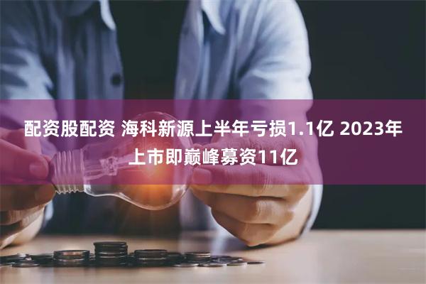 配资股配资 海科新源上半年亏损1.1亿 2023年上市即巅峰募资11亿