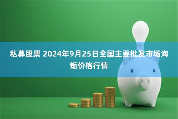 私募股票 2024年9月25日全国主要批发市场海蛎价格行情