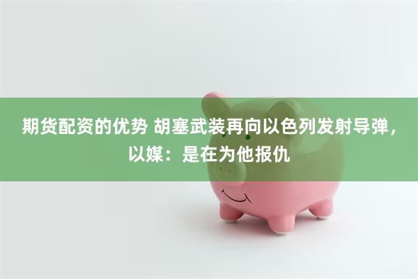 期货配资的优势 胡塞武装再向以色列发射导弹，以媒：是在为他报仇