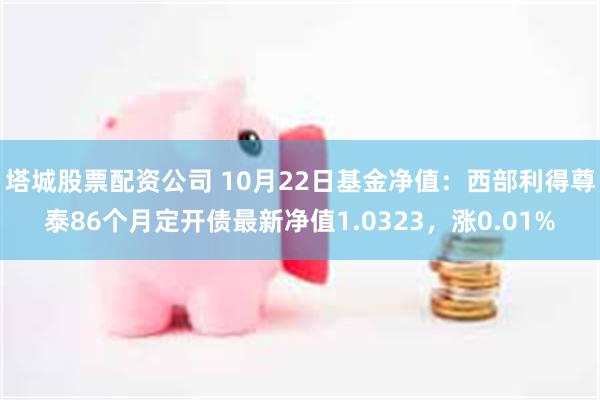 塔城股票配资公司 10月22日基金净值：西部利得尊泰86个月定开债最新净值1.0323，涨0.01%