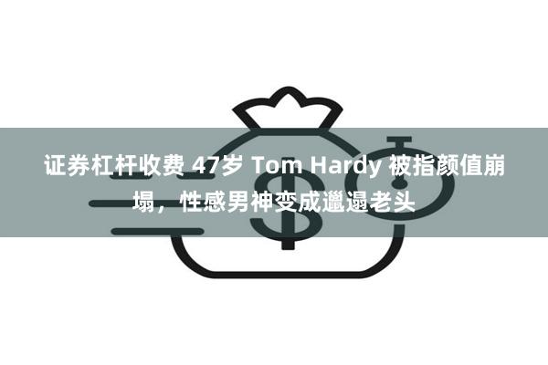 证券杠杆收费 47岁 Tom Hardy 被指颜值崩塌，性感男神变成邋遢老头