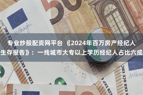 专业炒股配资网平台 《2024年百万房产经纪人生存报告》：一线城市大专以上学历经纪人占比六成