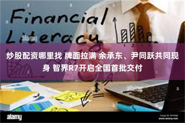 炒股配资哪里找 牌面拉满 余承东、尹同跃共同现身 智界R7开启全国首批交付