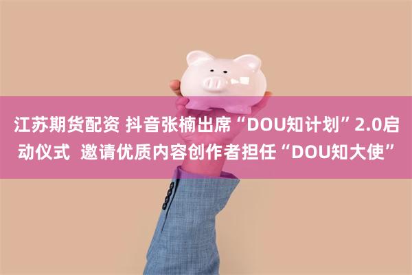 江苏期货配资 抖音张楠出席“DOU知计划”2.0启动仪式  邀请优质内容创作者担任“DOU知大使”