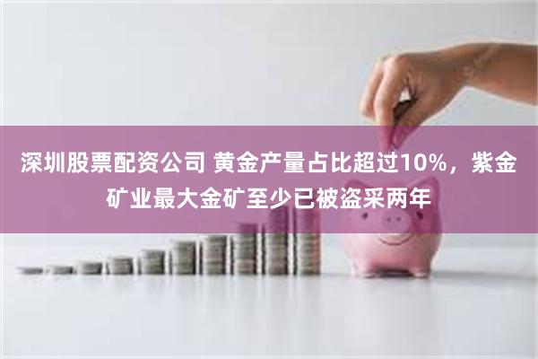 深圳股票配资公司 黄金产量占比超过10%，紫金矿业最大金矿至少已被盗采两年