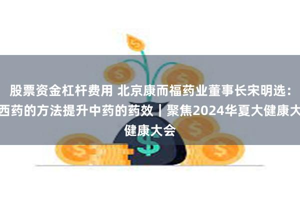 股票资金杠杆费用 北京康而福药业董事长宋明选：用西药的方法提升中药的药效｜聚焦2024华夏大健康大会