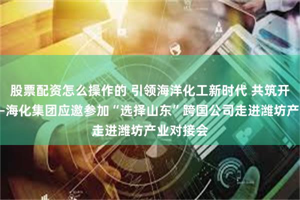 股票配资怎么操作的 引领海洋化工新时代 共筑开放高地——海化集团应邀参加“选择山东”跨国公司走进潍坊产业对接会