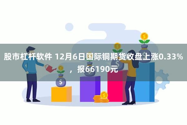 股市杠杆软件 12月6日国际铜期货收盘上涨0.33%，报66190元