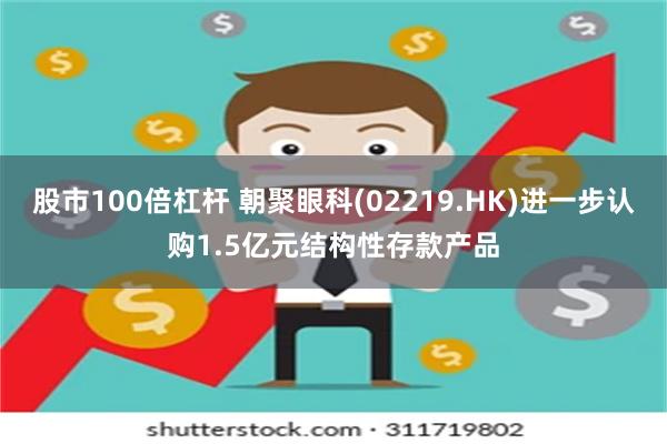 股市100倍杠杆 朝聚眼科(02219.HK)进一步认购1.5亿元结构性存款产品