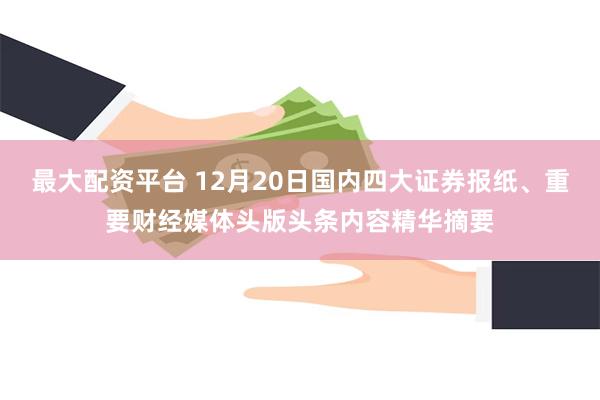 最大配资平台 12月20日国内四大证券报纸、重要财经媒体头版头条内容精华摘要