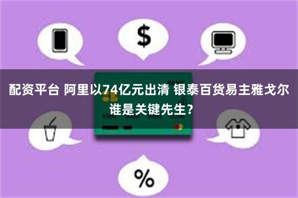 配资平台 阿里以74亿元出清 银泰百货易主雅戈尔 谁是关键先生？