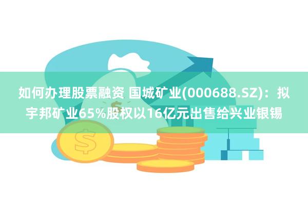 如何办理股票融资 国城矿业(000688.SZ)：拟宇邦矿业65%股权以16亿元出售给兴业银锡