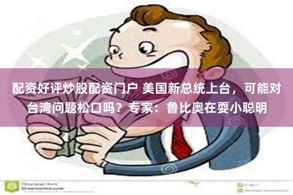 配资好评炒股配资门户 美国新总统上台，可能对台湾问题松口吗？专家：鲁比奥在耍小聪明