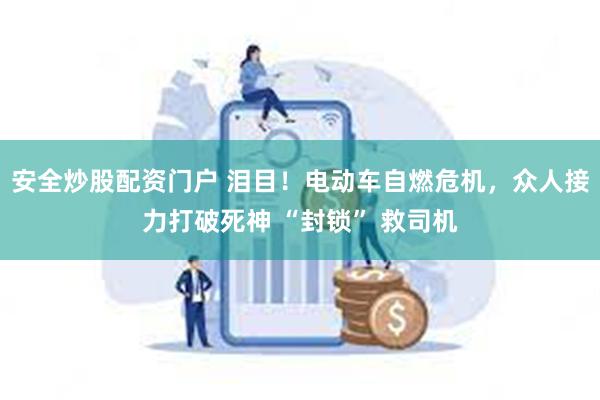 安全炒股配资门户 泪目！电动车自燃危机，众人接力打破死神 “封锁” 救司机