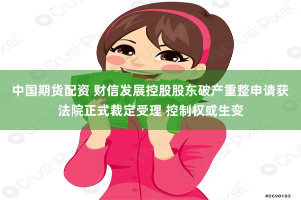 中国期货配资 财信发展控股股东破产重整申请获法院正式裁定受理 控制权或生变