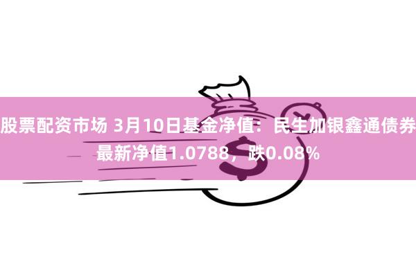 股票配资市场 3月10日基金净值：民生加银鑫通债券最新净值1.0788，跌0.08%