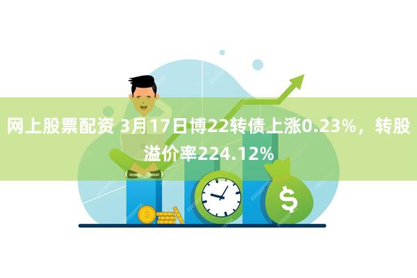 网上股票配资 3月17日博22转债上涨0.23%，转股溢价率224.12%