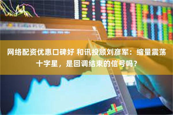 网络配资优惠口碑好 和讯投顾刘彦军:缩量震荡十字星,是回调结束的信号吗?