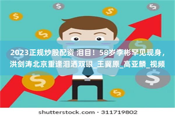 2023正规炒股配资 泪目!58岁李彬罕见现身,洪剑涛北京重逢泪洒双眼_王冀原_高亚麟_视频