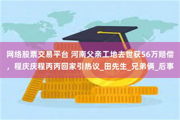 网络股票交易平台 河南父亲工地去世获56万赔偿,程庆庆程丙丙回家引热议_田先生_兄弟俩_后事