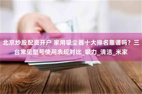 北京炒股配资开户 家用吸尘器十大排名靠谱吗?三台常见型号使用表现对比_吸力_清洁_米家