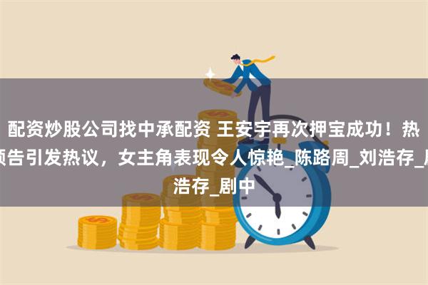 配资炒股公司找中承配资 王安宇再次押宝成功!热恋预告引发热议,女主角表现令人惊艳_陈路周_刘浩存_剧中