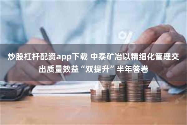 炒股杠杆配资app下载 中泰矿冶以精细化管理交出质量效益“双提升”半年答卷
