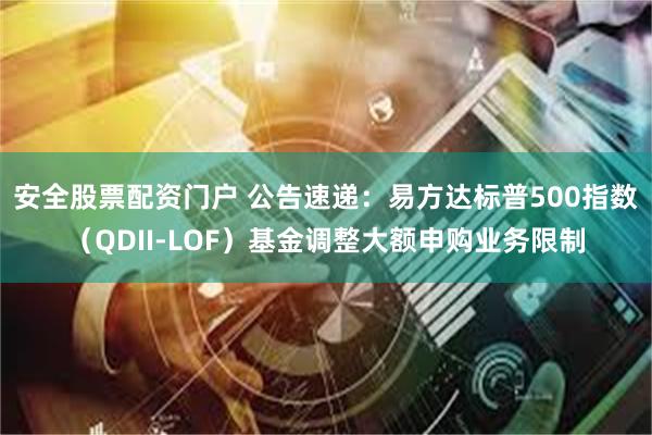 安全股票配资门户 公告速递:易方达标普500指数(QDII-LOF)基金调整大额申购业务限制