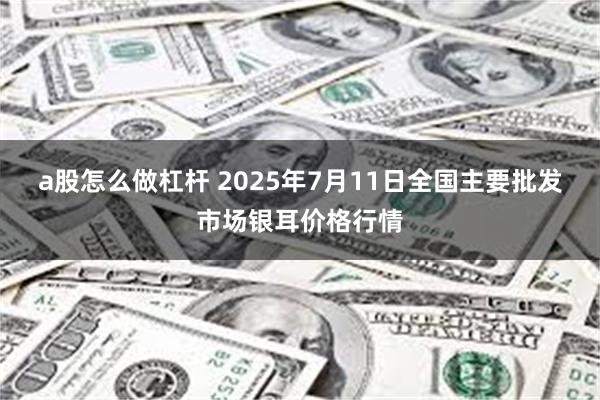 a股怎么做杠杆 2025年7月11日全国主要批发市场银耳价格行情