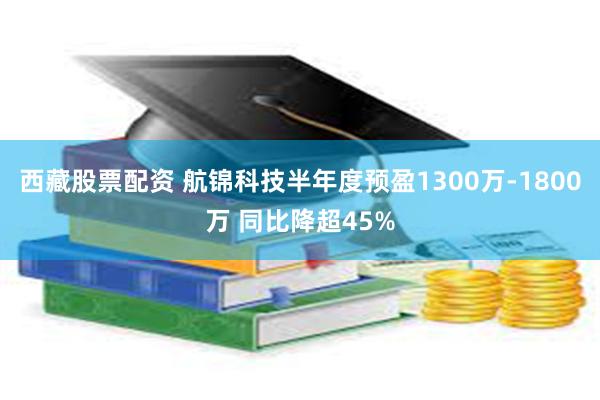 西藏股票配资 航锦科技半年度预盈1300万-1800万 同比降超45%