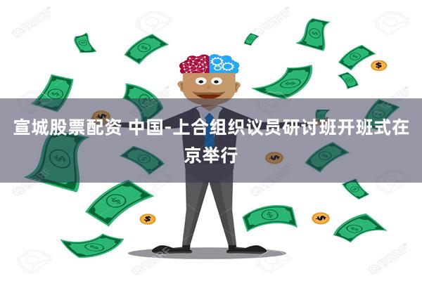 宣城股票配资 中国-上合组织议员研讨班开班式在京举行