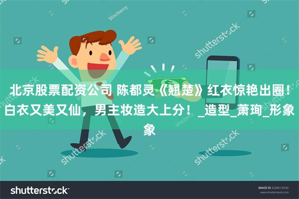 北京股票配资公司 陈都灵《翘楚》红衣惊艳出圈！白衣又美又仙，男主妆造大上分！_造型_萧珣_形象