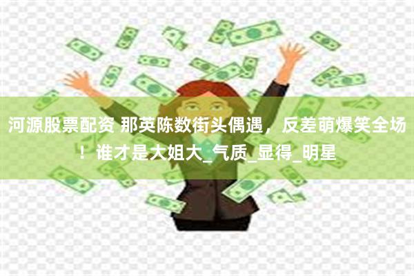 河源股票配资 那英陈数街头偶遇，反差萌爆笑全场！谁才是大姐大_气质_显得_明星